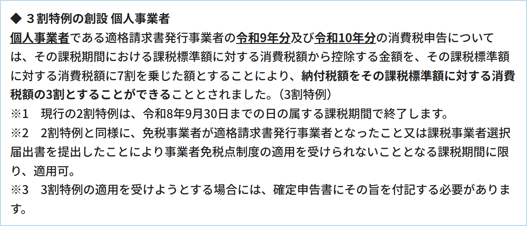 ◆  ３割特例の創設   個人事業者 個人事業者である適格請求書発行事業者の令和9年分及び令和10年分の消費税申告については、その課税期間における課税標準額に対する消費税額から控除する金額を、その課税標準額に対する消費税額に7割を乗じた額とすることにより、納付税額をその課税標準額に対する消費税額の3割とすることができることとされました。（3割特例）※1　現行の2割特例は、令和8年9月30日までの日の属する課税期間で終了します。※2　2割特例と同様に、免税事業者が適格請求書発行事業者となったこと又は課税事業者選択届出書を提出したことにより事業者免税点制度の適用を受けられないこととなる課税期間に限り、適用可。※3　3割特例の適用を受けようとする場合には、確定申告書にその旨を付記する必要があります。