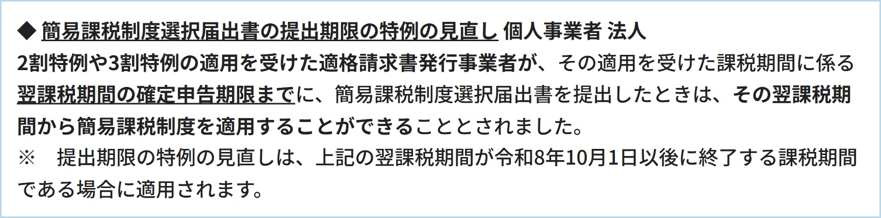 ◆  簡易課税制度選択届出書の提出期限の特例の見直し     個人事業者    法人 2割特例や3割特例の適用を受けた適格請求書発行事業者が、その適用を受けた課税期間に係る翌課税期間の確定申告期限までに、簡易課税制度選択届出書を提出したときは、その翌課税期間から簡易課税制度を適用することができることとされました。※　提出期限の特例の見直しは、上記の翌課税期間が令和8年10月1日以後に終了する課税期間である場合に適用されます。