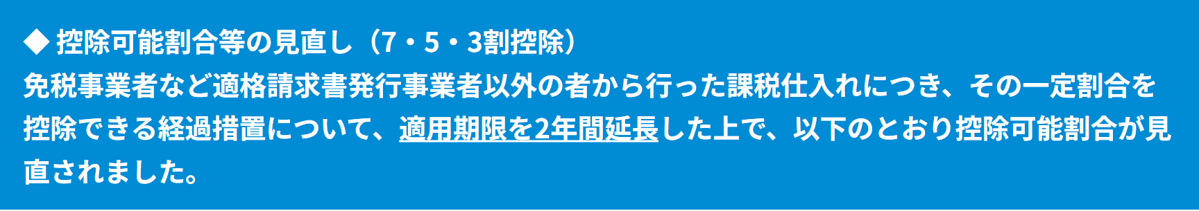 ◆  控除可能割合等の見直し（7・5・3割控除）免税事業者など適格請求書発行事業者以外の者から行った課税仕入れにつき、その一定割合を控除できる経過措置について、適用期限を2年間延長した上で、以下のとおり控除可能割合が見直されました。