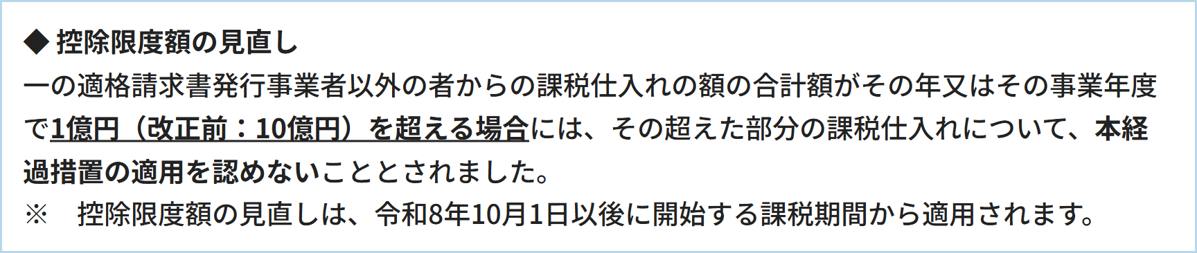 ◆  控除限度額の見直し一の適格請求書発行事業者以外の者からの課税仕入れの額の合計額がその年又はその事業年度で1億円（改正前：10億円）を超える場合には、その超えた部分の課税仕入れについて、本経過措置の適用を認めないこととされました。※　控除限度額の見直しは、令和8年10月1日以後に開始する課税期間から適用されます。