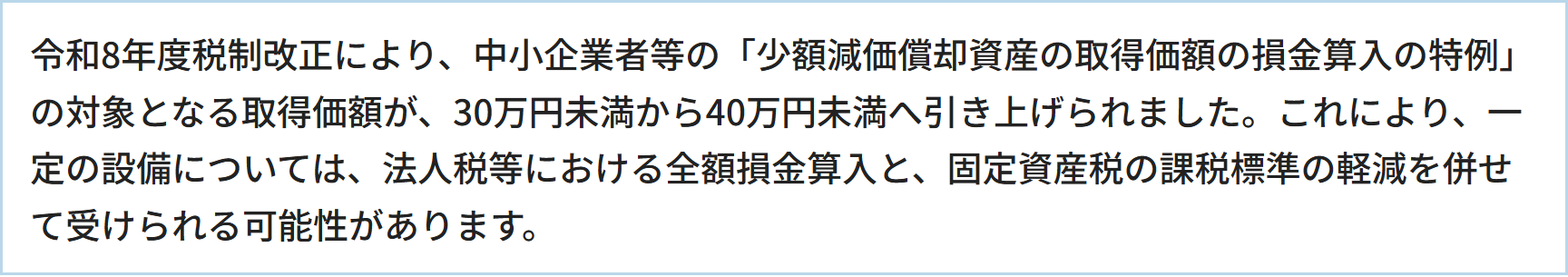 令和8年度税制改正により、中小企業者等の「少額減価償却資産の取得価額の損金算入の特例」の対象となる取得価額が、30万円未満から40万円未満へ引き上げられました。これにより、一定の設備については、法人税等における全額損金算入と、固定資産税の課税標準の軽減を併せて受けられる可能性があります。
